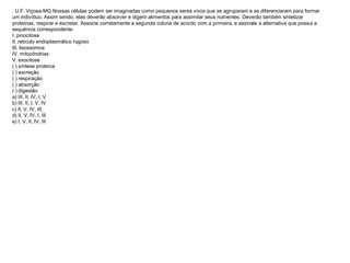 . U.F. Viçosa-MG Nossas células podem ser imaginadas como pequenos seres vivos que se agruparam e se diferenciaram para formar
um indivíduo. Assim sendo, elas deverão absorver e digerir alimentos para assimilar seus nutrientes. Deverão também sintetizar
proteínas, respirar e excretar. Associe corretamente a segunda coluna de acordo com a primeira, e assinale a alternativa que possui a
sequência correspondente:
I. pinocitose
II. retículo endoplasmático rugoso
III. lisossomos
IV. mitocôndrias
V. exocitose
( ) síntese proteíca
( ) excreção
( ) respiração
( ) absorção
( ) digestão
a) III, II, IV, I, V
b) III, II, I, V, IV
c) II, V, IV, III,
d) II, V, IV, I, III
e) I, V, II, IV, III
 