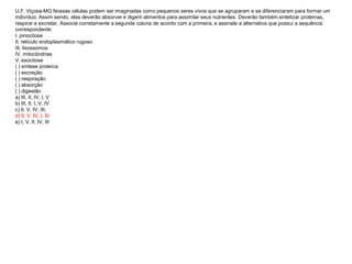 U.F. Viçosa-MG Nossas células podem ser imaginadas como pequenos seres vivos que se agruparam e se diferenciaram para formar um
indivíduo. Assim sendo, elas deverão absorver e digerir alimentos para assimilar seus nutrientes. Deverão também sintetizar proteínas,
respirar e excretar. Associe corretamente a segunda coluna de acordo com a primeira, e assinale a alternativa que possui a sequência
correspondente:
I. pinocitose
II. retículo endoplasmático rugoso
III. lisossomos
IV. mitocôndrias
V. exocitose
( ) síntese proteíca
( ) excreção
( ) respiração
( ) absorção
( ) digestão
a) III, II, IV, I, V
b) III, II, I, V, IV
c) II, V, IV, III,
d) II, V, IV, I, III
e) I, V, II, IV, III
 