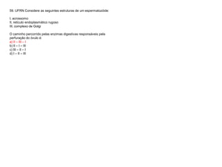 59. UFRN Considere as seguintes estruturas de um espermatozóide:
I. acrossomo
II. retículo endoplasmático rugoso
III. complexo de Golgi
O caminho percorrido pelas enzimas digestivas responsáveis pela
perfuração do óvulo é:
a) II – III – I
b) II – I – III
c) III – II – I
d) I – II – III
 