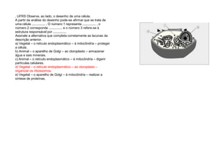 . UFRS Observe, ao lado, o desenho de uma célula.
A partir da análise do desenho pode-se afirmar que se trata de
uma célula ............... . O número 1 representa ............... , o
número 2 corresponde ............... e o número 3 refere-se à
estrutura responsável por ...............
Assinale a alternativa que completa corretamente as lacunas da
descrição anterior.
a) Vegetal – o retículo endoplasmático – à mitocôndria – proteger
a célula.
b) Animal – o aparelho de Golgi – ao cloroplasto – armazenar
água e sais minerais.
c) Animal – o retículo endoplasmático – à mitocôndria – digerir
partículas celulares.
d) Vegetal – o retículo endoplasmático – ao cloroplasto –
organizar os ribossomos.
e) Vegetal – o aparelho de Golgi – à mitocôndria – realizar a
síntese de proteínas.
 
