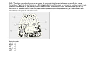 PUC-PR Muito se comenta, ultimamente, a respeito do código genético humano e de suas consequências para a
humanidade. A partir deste conhecimento, a Ciência poderá enfim conhecer qual ou quais genes codificam determinada
proteína. Considerando-se que grande parte dos hormônios são proteínas produzidas por determinado tipo celular,
identifique, no desenho abaixo, quais são as estruturas celulares responsáveis pela transcrição, pela síntese e pela
secreção de uma proteína, respectivamente:
Estão corretas:
a) 1, 3 e 4;
b) 2, 5 e 6;
c) 1, 3 e 5;
d) 1, 3 e 6
e) 2, 4 e 5
 
