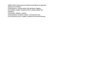 UEMS. Estão relacionados às células procarióticas as seguintes
estruturas e processo:
a) Ribossomos , parede celular não celulósica, flagelos.
b) Envoltório nuclear, ribossomos 80 S, parede celular não
celulósica.
c) Exocitose, flagelos, nucléolo.
d) Cloroplastos, envoltório nuclear, cromossoma único.
e) Cromossoma único, nucléolo, ausência de endomembranas.
 