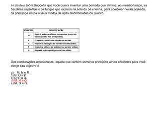 14. (Unifesp 2004) Suponha que você queira inventar uma pomada que elimine, ao mesmo tempo, as
bactérias saprófitas e os fungos que existem na sola do pé e tenha, para combinar nessa pomada,
os princípios ativos e seus modos de ação discriminados no quadro.
Das combinações relacionadas, aquela que contém somente princípios ativos eficientes para você
atingir seu objetivo é
a) M, N e P.
b) N, O e P.
c) O, P e Q.
d) M, N e Q.
e) M, O e Q.
 