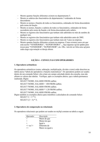10
 Mostre quantas funções diferentes existem no departamento 5.
 Mostre os salários dos funcionários do departamento 3 ordenados de forma
descendente.
 Mostre os nomes e funções de todos os funcionários, ordenados de forma descendente
pelo nome da função.
 Mostre os nomes, funções e salários de todos os funcionários, ordenados de forma
ascendente pelo nome da função e de forma descendente pelo salário.
 Mostre os registros dos funcionários que tenham sido admitidos no mês de outubro de
qualquer ano.
 Mostre os registros dos funcionários que tenham sido admitidos antes de 2005.
 Mostre os registros dos funcionários que tenham mais de 5 anos na empresa.
 Mostre quantas funções diferentes existem na empresa. Como existem casos em que
está escrito “VENDEDORA”, “SUPERVISORA”..., faça algumas sql de update para
trocar para “VENDEDOR”, “SUPERVISOR”, etc. Obs.: tem de ser feita uma sql para
cada cargo cuja notação se deseja alterar.
LIÇÃO 4 – CONSULTAS COM OPERADORES
1. Operadores aritméticos
Os operadores aritméticos (soma, subtração, multiplicação, divisão e resto) estão descritos na
tabela anexa “tabela de operadores e funções matemáticas”. Os operadores podem ser usados
dentro de um comando Select: eles criam um campo calculado dentro da consulta, mas não
afetam os valores das tabelas. Verifique, após os exemplos abaixo, que a tabela permanece
inalterada. Digite:
SELECT NOME, SALARIO FROM cadfun;
SELECT NOME, SALARIO + 100 FROM cadfun;
SELECT NOME, SALARIO FROM cadfun;
SELECT NOME, SALARIO * 1.20 FROM cadfun;
SELECT NOME, SALARIO FROM cadfun;
Digite também os exemplos abaixo para relembrar a calculadora do comando Select:
SELECT 2 + 3 * 5;
SELECT (2 + 3) * 5;
2. Operadores de comparação ou relacionais
Os operadores relacionais que podem ser usados no mySql constam na tabela a seguir.
Operador Descrição
> Maior do que
< Menor do que
= Igual a
<> ou != Diferente de
>= Maior ou igual a
 