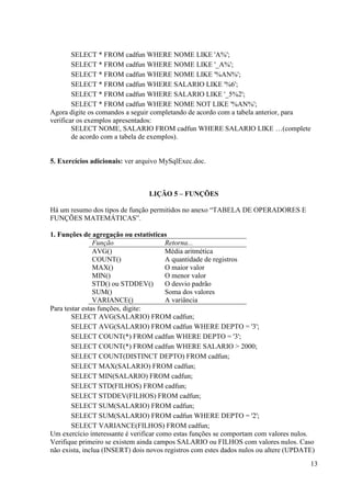 13
SELECT * FROM cadfun WHERE NOME LIKE 'A%';
SELECT * FROM cadfun WHERE NOME LIKE '_A%';
SELECT * FROM cadfun WHERE NOME LIKE '%AN%';
SELECT * FROM cadfun WHERE SALARIO LIKE '%6';
SELECT * FROM cadfun WHERE SALARIO LIKE '_5%2';
SELECT * FROM cadfun WHERE NOME NOT LIKE '%AN%';
Agora digite os comandos a seguir completando de acordo com a tabela anterior, para
verificar os exemplos apresentados:
SELECT NOME, SALARIO FROM cadfun WHERE SALARIO LIKE …(complete
de acordo com a tabela de exemplos).
5. Exercícios adicionais: ver arquivo MySqlExec.doc.
LIÇÃO 5 – FUNÇÕES
Há um resumo dos tipos de função permitidos no anexo “TABELA DE OPERADORES E
FUNÇÕES MATEMÁTICAS”.
1. Funções de agregação ou estatísticas
Função Retorna...
AVG() Média aritmética
COUNT() A quantidade de registros
MAX() O maior valor
MIN() O menor valor
STD() ou STDDEV() O desvio padrão
SUM() Soma dos valores
VARIANCE() A variância
Para testar estas funções, digite:
SELECT AVG(SALARIO) FROM cadfun;
SELECT AVG(SALARIO) FROM cadfun WHERE DEPTO = '3';
SELECT COUNT(*) FROM cadfun WHERE DEPTO = '3';
SELECT COUNT(*) FROM cadfun WHERE SALARIO > 2000;
SELECT COUNT(DISTINCT DEPTO) FROM cadfun;
SELECT MAX(SALARIO) FROM cadfun;
SELECT MIN(SALARIO) FROM cadfun;
SELECT STD(FILHOS) FROM cadfun;
SELECT STDDEV(FILHOS) FROM cadfun;
SELECT SUM(SALARIO) FROM cadfun;
SELECT SUM(SALARIO) FROM cadfun WHERE DEPTO = '2';
SELECT VARIANCE(FILHOS) FROM cadfun;
Um exercício interessante é verificar como estas funções se comportam com valores nulos.
Verifique primeiro se existem ainda campos SALARIO ou FILHOS com valores nulos. Caso
não exista, inclua (INSERT) dois novos registros com estes dados nulos ou altere (UPDATE)
 