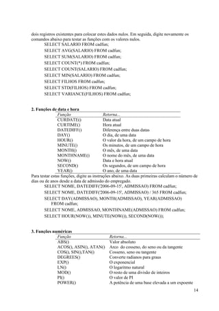 14
dois registros existentes para colocar estes dados nulos. Em seguida, digite novamente os
comandos abaixo para testar as funções com os valores nulos.
SELECT SALARIO FROM cadfun;
SELECT AVG(SALARIO) FROM cadfun;
SELECT SUM(SALARIO) FROM cadfun;
SELECT COUNT(*) FROM cadfun;
SELECT COUNT(SALARIO) FROM cadfun;
SELECT MIN(SALARIO) FROM cadfun;
SELECT FILHOS FROM cadfun;
SELECT STD(FILHOS) FROM cadfun;
SELECT VARIANCE(FILHOS) FROM cadfun;
2. Funções de data e hora
Função Retorna...
CURDATE() Data atual
CURTIME() Hora atual
DATEDIFF() Diferença entre duas datas
DAY() O dia, de uma data
HOUR() O valor da hora, de um campo de hora
MINUTE() Os minutos, de um campo de hora
MONTH() O mês, de uma data
MONTHNAME() O nome do mês, de uma data
NOW() Data e hora atual
SECOND() Os segundos, de um campo de hora
YEAR() O ano, de uma data
Para testar estas funções, digite as instruções abaixo. As duas primeiras calculam o número de
dias ou de anos desde a data de admissão do empregado.
SELECT NOME, DATEDIFF('2006-09-15', ADMISSAO) FROM cadfun;
SELECT NOME, DATEDIFF('2006-09-15', ADMISSAO) / 365 FROM cadfun;
SELECT DAY(ADMISSAO), MONTH(ADMISSAO), YEAR(ADMISSAO)
FROM cadfun;
SELECT NOME, ADMISSAO, MONTHNAME(ADMISSAO) FROM cadfun;
SELECT HOUR(NOW()), MINUTE(NOW()), SECOND(NOW());
3. Funções numéricas
Função Retorna...
ABS() Valor absoluto
ACOS(), ASIN(), ATAN() Arco do cosseno, do seno ou da tangente
COS(), SIN(),TAN() Cosseno, seno ou tangente
DEGREES() Converte radianos para graus
EXP() O exponencial
LN() O logaritmo natural
MOD() O resto de uma divisão de inteiros
PI() O valor de PI
POWER() A potência de uma base elevada a um expoente
 