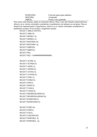 15
RADIANS() Converte graus para radianos
ROUND() Arredonda
SQRT() Extrai a raiz quadrada
Para testar estas funções, digite as instruções abaixo. Para o caso das funções trigonométricas,
observe se os valores retornados consideram os parâmetros em radianos ou em graus. Para as
funções de exponenciação e logarítmicas, observe se os valores retornados consideram os
parâmetros na base 10 ou na base e (logaritmo natual).
SELECT ABS(-8.238765);
SELECT ABS(-9);
SELECT MOD(5, 2);
SELECT MOD(4, 2);
SELECT ROUND(1.9);
SELECT ROUND(1.3);
SELECT SQRT(9);
SELECT SQRT(2);
SELECT PI();
SELECT PI() + 0.000000000000000000;
SELECT ACOS(-1);
SELECT ACOS(0.5);
SELECT ASIN(-1);
SELECT ASIN(0.5);
SELECT ATAN(-1);
SELECT ATAN(0.5);
SELECT COS(-1);
SELECT COS(0.5);
SELECT SIN(1);
SELECT SIN(0.5);
SELECT TAN(1);
SELECT TAN(0.5);
SELECT DEGREES(ASIN(1));
SELECT DEGREES(ASIN(0.5));
SELECT RADIANS(1);
SELECT RADIANS(0.5);
SELECT EXP(3.4);
SELECT EXP(1);
SELECT LN(3);
SELECT LN(EXP(10));
SELECT POWER(2, 3);
SELECT POWER(2, -3);
 