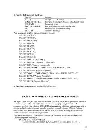 16
4. Funções de tratamento de strings
Função Retorna...
ASCII() Código ASCII da string
BIN(), OCT(), HEX() Converte decimal para binário, octal, hexadecimal
CONCAT() Concatena strigs
LOWER(),UPPER() Converte para minúsculas, maiúsculas
LEFT() Parte do lado esquerdo da string
LENGTH() Tamanho da string
Para testar estas funções, digite as instruções abaixo.
SELECT ASCII('A');
SELECT ASCII('B');
SELECT ASCII('AB');
SELECT BIN(10);
SELECT BIN(255);
SELECT HEX(10);
SELECT HEX(255);
SELECT OCT(10);
SELECT OCT(255);
SELECT CONCAT('My', 'SQL');
SELECT CONCAT('Augusto', ' ', 'Manzano');
SELECT LEFT('Augusto Manzano', 5);
SELECT LEFT(NOME, 9) FROM cadfun WHERE DEPTO = '2';
SELECT LENGTH('Augusto Manzano');
SELECT NOME, LENGTH(NOME) FROM cadfun WHERE DEPTO = '2';
SELECT LOWER('Augusto Manzano');
SELECT NOME, LOWER(NOME) FROM cadfun WHERE DEPTO = '2';
SELECT UPPER('Augusto Manzano');
6. Exercícios adicionais: ver arquivo MySqlExec.doc.
LIÇÃO 6 – AGRUPAMENTOS E UNIÕES (GROUP BY e UNION)
Até agora vimos seleções com uma única tabela. Esta lição e a próxima apresentam consultas
com mais de uma tabela e também novas funções de agregação e agrupamento. O
agrupamento, feito pela cláusula GROUP BY, usa um campo básico ou mais, para permitir a
agregação das demais colunas da consulta. A união, feita pela cláusula UNION, é obtida
combinando duas ou mais consultas em apenas uma; neste caso, os campos das consultas
combinadas devem ter o mesmo significado.
Para permitir enriquecer os exemplos, vamos acrescentar novos registros ao BD Virtual.
Digite os seguintes comandos:
INSERT INTO cadfun VALUES (
1, 'SILVIO DE MENESES', '2', 'ANALISTA', 2000.00, '2006-08-10', 1);
 