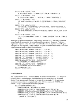 17
INSERT INTO cadfun VALUES (
6, 'SILVIA DA SILVA', '5', 'ANALISTA', 2000.00, '2006-08-10', 3);
INSERT INTO cadfun VALUES (
8, 'ANTONIO DA SILVA', '5', 'GERENTE', 2184.33, '2006-09-05', 2);
INSERT INTO cadfun VALUES (
10, 'ANTONIA DE CARVALHO', '5', 'SECRETARIA', 2530.62, '2006-09-07',
4);
INSERT INTO cadfun VALUES (
11, 'SILVANA DOS SANTOS', '4', 'VENDEDOR', 1683.00, '2006-09-07', 0);
INSERT INTO cadfun VALUES (
12, 'ANTONIO DOS SANTOS', '4', 'PROGRAMADOR', 1155.00, '2006-10-10',
1);
INSERT INTO cadfun VALUES (
21, 'EPAMINONDAS DA SILVA', '4', 'PROGRAMADOR', 1155.00, '2006-10-
10', 2);
Além disto, os registros cujo campo Filhos estejam com valor NULL devem ser zerados e o
campo Função deve ser escrito da mesma forma (alguns registros têm escrito Vendedora e
Supervisora, enquanto outros têm escrito Vendedor e Supervisor). Digite os comandos para
homogeneizar estes registros e depois verifique se algum ainda apresenta o campo Filhos com
valores nulos ou Função escrita de forma diferente.
UPDATE cadfun SET FILHOS = 0 WHERE CODFUN = 4;
UPDATE cadfun SET FILHOS = 0 WHERE CODFUN = 7;
UPDATE cadfun SET FILHOS = 0 WHERE CODFUN = 15;
UPDATE cadfun SET FILHOS = 0 WHERE CODFUN = 22;
UPDATE cadfun SET FILHOS = 0 WHERE CODFUN = 24;
UPDATE cadfun SET FUNCAO = 'SUPERVISOR'
WHERE FUNCAO = 'SUPERVISORA';
UPDATE cadfun SET FUNCAO = 'VENDEDOR'
WHERE FUNCAO = 'VENDEDORA';
SELECT * FROM cadfun;
1. Agrupamentos
Para o agrupamento, usa-se a cláusula GROUP BY dentro da instrução SELECT. Digite os
exemplos abaixo, comparandos os resultados individuais com os resultados agregados
obtidos. Observe no exemplo final que foi introduzida a cláusula HAVING, que permite
selecionar valores em campos agregados; é, assim, diferente da cláusula WHERE, que
permite a seleção de valores em colunas não agregadas.
SELECT DEPTO FROM cadfun;
SELECT DISTINCT DEPTO FROM cadfun;
SELECT DEPTO, COUNT(*) FROM cadfun GROUP BY DEPTO;
SELECT DEPTO, SUM(SALARIO) FROM cadfun GROUP BY DEPTO;
SELECT DEPTO, SUM(SALARIO) FROM cadfun GROUP BY DEPTO DESC;
SELECT DEPTO, COUNT(*) FROM cadfun GROUP BY DEPTO
ORDER BY DEPTO DESC;
 