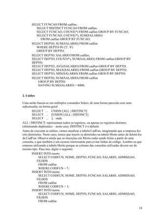 18
SELECT FUNCAO FROM cadfun;
SELECT DISTINCT FUNCAO FROM cadfun;
SELECT FUNCAO, COUNT(*) FROM cadfun GROUP BY FUNCAO;
SELECT FUNCAO, COUNT(*), SUM(SALARIO)
FROM cadfun GROUP BY FUNCAO;
SELECT DEPTO, SUM(SALARIO) FROM cadfun
WHERE DEPTO IN ('2', '4')
GROUP BY DEPTO;
SELECT DEPTO, SALARIO FROM cadfun;
SELECT DEPTO, COUNT(*), SUM(SALARIO) FROM cadfun GROUP BY
DEPTO;
SELECT DEPTO, AVG(SALARIO) FROM cadfun GROUP BY DEPTO;
SELECT DEPTO, MAX(SALARIO) FROM cadfun GROUP BY DEPTO;
SELECT DEPTO, MIN(SALARIO) FROM cadfun GROUP BY DEPTO;
SELECT DEPTO, SUM(SALARIO) FROM cadfun
GROUP BY DEPTO
HAVING SUM(SALARIO) > 8000;
2. Uniões
Uma união baseia-se em múltiplos comandos Select, de uma forma parecida com uma
subconsulta, na forma geral:
SELECT ... UNION [ALL | DISTINCT]
SELECT ... [UNION [ALL | DISTINCT]
SELECT ... ]; onde
ALL | DISTINCT: representam todos os registros, ou apenas os registros distintos
(eliminando duplicatas) – neste caso, DISTINCT é o default.
Antes de executar as uniões, vamos atualizar a tabela CadFun, imaginando que a empresa fez
oito demissões. Neste caso, temos que inserir os demitidos na tabela Morto antes de deletá-los
da CadFun. Observe ainda que as inserções em Morto estão sendo feitas a partir de uma
consulta, o que também é um recurso interessante para evitar linhas de código. Lembre-se que
estamos utilizando a tabela Morto porque as colunas das consultas utilizadas devem ser do
mesmo tipo. Para isto, digite o seguinte:
INSERT INTO morto
SELECT CODFUN, NOME, DEPTO, FUNCAO, SALARIO, ADMISSAO,
FILHOS
FROM cadfun
WHERE CODFUN = 7;
INSERT INTO morto
SELECT CODFUN, NOME, DEPTO, FUNCAO, SALARIO, ADMISSAO,
FILHOS
FROM cadfun
WHERE CODFUN = 3;
INSERT INTO morto
SELECT CODFUN, NOME, DEPTO, FUNCAO, SALARIO, ADMISSAO,
FILHOS
FROM cadfun
 