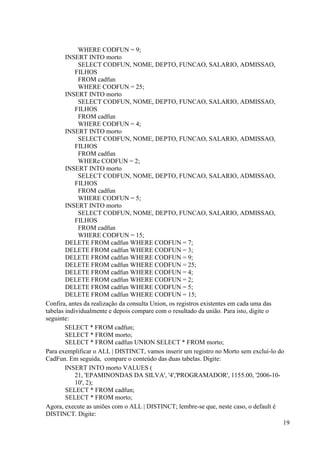 19
WHERE CODFUN = 9;
INSERT INTO morto
SELECT CODFUN, NOME, DEPTO, FUNCAO, SALARIO, ADMISSAO,
FILHOS
FROM cadfun
WHERE CODFUN = 25;
INSERT INTO morto
SELECT CODFUN, NOME, DEPTO, FUNCAO, SALARIO, ADMISSAO,
FILHOS
FROM cadfun
WHERE CODFUN = 4;
INSERT INTO morto
SELECT CODFUN, NOME, DEPTO, FUNCAO, SALARIO, ADMISSAO,
FILHOS
FROM cadfun
WHERe CODFUN = 2;
INSERT INTO morto
SELECT CODFUN, NOME, DEPTO, FUNCAO, SALARIO, ADMISSAO,
FILHOS
FROM cadfun
WHERE CODFUN = 5;
INSERT INTO morto
SELECT CODFUN, NOME, DEPTO, FUNCAO, SALARIO, ADMISSAO,
FILHOS
FROM cadfun
WHERE CODFUN = 15;
DELETE FROM cadfun WHERE CODFUN = 7;
DELETE FROM cadfun WHERE CODFUN = 3;
DELETE FROM cadfun WHERE CODFUN = 9;
DELETE FROM cadfun WHERE CODFUN = 25;
DELETE FROM cadfun WHERE CODFUN = 4;
DELETE FROM cadfun WHERE CODFUN = 2;
DELETE FROM cadfun WHERE CODFUN = 5;
DELETE FROM cadfun WHERE CODFUN = 15;
Confira, antes da realização da consulta Union, os registros existentes em cada uma das
tabelas individualmente e depois compare com o resultado da união. Para isto, digite o
seguinte:
SELECT * FROM cadfun;
SELECT * FROM morto;
SELECT * FROM cadfun UNION SELECT * FROM morto;
Para exemplificar o ALL | DISTINCT, vamos inserir um registro no Morto sem excluí-lo do
CadFun. Em seguida, compare o conteúdo das duas tabelas. Digite:
INSERT INTO morto VALUES (
21, 'EPAMINONDAS DA SILVA', '4','PROGRAMADOR', 1155.00, '2006-10-
10', 2);
SELECT * FROM cadfun;
SELECT * FROM morto;
Agora, execute as uniões com o ALL | DISTINCT; lembre-se que, neste caso, o default é
DISTINCT. Digite:
 