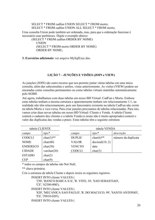 20
SELECT * FROM cadfun UNION SELECT * FROM morto;
SELECT * FROM cadfun UNION ALL SELECT * FROM morto;
Uma consulta Union pode também ser ordenada, mas, para que a ordenação funcione é
necessário usar parênteses. Digite o exemplo abaixo:
(SELECT * FROM cadfun ORDER BY NOME)
UNION
(SELECT * FROM morto ORDER BY NOME)
ORDER BY NOME;
3. Exercícios adicionais: ver arquivo MySqlExec.doc.
LIÇÃO 7 – JUNÇÕES E VISÕES (JOIN e VIEW)
As junções (JOIN) são outro recurso que nos permite juntar várias tabelas em uma única
consulta, além das subconsultas e uniões, vistas anteriormente. As visões (VIEW) podem ser
encaradas como consultas permanentes ou como tabelas virtuais mantidas automaticamente
pelo SGBD.
Até agora, trabalhamos com duas tabelas em nosso BD Virtual: CadFun e Morto. Embora
estas tabelas tenham a mesma estrutura e aparentemente tenham um relacionamento 1:1, na
realidade não têm relacionamento, pois um funcionário existente na tabela CadFun não existe
na tabela Morto e vice-versa. Para criar junções precisamos de tabelas relacionadas. Para isto,
vamos criar duas novas tabelas em nosso BD Virtual: Cliente e Venda. A tabela Cliente
conterá o cadastro dos clientes e a tabela Venda (o nome não é muito apropriado) conterá o
valor das duplicatas das vendas a prazo. Estas tabelas têm a seguinte estrutura:
tabela CLIENTE tabela VENDA
campo tipo* campo tipo* descrição
CODCLI char(3)** DUPLIC char(6)** número da duplicata
NOME char(40) VALOR decimal(10, 2)
ENDERECO char(50) VENCTO date
CIDADE varchar(20) CODCLI char(3)
ESTADO char(2)
CEP char(9)
* todos os campos da tabelas são Not Null,
** chave primária.
Crie a estrutura da tabela Cliente e depois insira os seguintes registros:
INSERT INTO cliente VALUES (
'250', 'BANCO BARCA S/A', 'R. VITO, 34', 'SAO SEBASTIAO',
'CE', '62380-000');
INSERT INTO cliente VALUES (
'820', 'MECANICA SAO PAULO', 'R. DO MACUCO, 99', 'SANTO ANTONIO',
'ES', '29810-020');
INSERT INTO cliente VALUES (
 