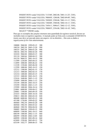 22
INSERT INTO venda VALUES ( '113340', 2002.00, '2001-11-25', '230');
INSERT INTO venda VALUES ( '900450', 1200.00, '2002-09-09', '340');
INSERT INTO venda VALUES ( '202020', 2390.00, '2001-11-11', '550');
INSERT INTO venda VALUES ( '100200', 3500.00, '2002-10-11', '230');
INSERT INTO venda VALUES ( '345611', 5090.67, '2002-12-12', '550');
INSERT INTO venda VALUES ( '900855', 2356.00, '2002-10-10', '340');
SELECT * FROM venda;
Para que os exemplos das junções retornem uma quantidade de registros razoável, devem ser
incluídos mais os registros seguintes. A inserção pode ser feita com o comando LOAD DATA
(neste caso deve ser gravado antes um arquivo .txt no diretório .../bin com os dados a
seguir),como já foi visto anteriormente.
100000 5060.88 1999-05-15 300
100334 2002.50 2005-12-20 990
100335 2002.50 2006-01-20 990
100336 2002.50 2006-02-20 990
101010 5060.88 2000-03-15 300
101110 3460.66 2000-04-15 300
101210 9060.55 2001-10-15 300
111999 1250.00 2005-04-15 150
112099 1000.00 2005-06-22 150
112199 1350.00 2005-08-30 150
112299 1000.00 2005-10-15 150
121212 1300.00 2002-01-15 170
121213 1000.00 2002-02-15 170
121214 1400.00 2002-03-15 170
121515 1000.00 2003-10-15 230
121616 1600.00 2003-11-15 230
155099 1800.00 2004-11-13 250
155199 1000.00 2003-10-15 250
155299 1900.00 2003-11-15 250
155999 1000.00 2004-10-14 250
210001 6000.00 1999-04-12 100
230001 1300.00 2005-09-10 550
231015 1800.00 2005-10-10 550
250013 2002.00 2002-03-10 820
400400 6000.00 2003-03-15 340
451300 1750.00 1999-05-22 800
460460 1902.50 2004-02-20 100
460560 1902.50 2004-03-22 100
460660 1902.50 2004-04-24 100
500005 5060.88 1999-05-15 990
600099 1300.00 2001-10-13 860
600199 1400.00 2002-11-15 860
600299 1500.00 2002-12-05 860
600999 1200.00 2001-09-14 860
653099 1350.88 2003-09-13 750
653199 1432.77 2004-08-15 750
 