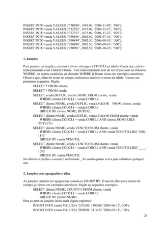 24
INSERT INTO venda VALUES (‘750300’, 1565.00, ‘2004-11-05’, ‘800’);
INSERT INTO venda VALUES (‘752252’, 1675.00, ‘2006-12-15’, ‘820’);
INSERT INTO venda VALUES (‘752252’, 1675.00, ‘2006-11-22’, ‘820’);
INSERT INTO venda VALUES (‘950888’, 2002.50, ‘2006-07-10’, ‘500’);
INSERT INTO venda VALUES (‘950889’, 2002.50, ‘2006-08-10’, ‘500’);
INSERT INTO venda VALUES (‘950890’, 2002.50, ‘2006-09-10’, ‘500’);
INSERT INTO venda VALUES (‘950891’, 2002.50, ‘2006-10-10’, ‘500’);
1. Junções
Para permitir as junções, criamos a chave estrangeira CODCLI na tabela Venda que criará o
relacionamento com a tabela Cliente. Este relacionamento tem de ser explicitado na cláusula
WHERE. As outras condições da cláusula WHERE já foram vistos em exemplos anteriores.
Observe que, além do nome do campo, indicamos também o nome da tabela. Vamos aos
primeiros exemplos. Digite:
SELECT * FROM cliente;
SELECT * FROM venda;
SELECT venda.DUPLIC, cliente.NOME FROM cliente, venda
WHERE cliente.CODCLI = venda.CODCLI;
SELECT cliente.NOME, venda.DUPLIC, venda.VALOR FROM cliente, venda
WHERE cliente.CODCLI = venda.CODCLI
ORDER BY cliente.NOME, DUPLIC;
SELECT cliente.NOME, venda.DUPLIC, venda.VALOR FROM cliente, venda
WHERE cliente.CODCLI = venda.CODCLI AND cliente.NOME LIKE
'PCTEC%';
SELECT cliente.NOME, venda.VENCTO FROM cliente, venda
WHERE cliente.CODCLI = venda.CODCLI AND venda.VENCTO LIKE '2002-
11%'
ORDER BY venda.VENCTO;
SELECT cliente.NOME, venda.VENCTO FROM cliente, venda
WHERE cliente.CODCLI = venda.CODCLI AND venda.VENCTO LIKE '____-
10%'
ORDER BY venda.VENCTO;
No último exemplo o caractere sublinhado _ foi usado quatro vezes para substituir qualquer
ano.
2. Junções com agregações e alias
As junções também ser agrupardas usando-se GROUP BY. O uso de alias para nomes de
campos já vimos em exemplos anteriores. Digite os seguintes exemplos:
SELECT cliente.NOME, COUNT(*) FROM cliente, venda
WHERE cliente.CODCLI = venda.CODCLI
GROUP BY cliente.NOME;
Para as próxias junções insira mais alguns registros:
INSERT INTO venda VALUES ( '235100', 1500.00, '2005-06-12', '500');
INSERT INTO venda VALUES ( '999820', 3110.22, '2005-05-11', '170');
 