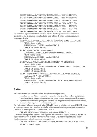 25
INSERT INTO venda VALUES ( '203052', 9008.33, '2005-08-22', '550');
INSERT INTO venda VALUES ( '223345', 2112.11, '2006-08-03', '230');
INSERT INTO venda VALUES ( '922452', 1211.98, '2006-09-03', '340');
INSERT INTO venda VALUES ( '222228', 2390.00, '2006-10-07', '170');
INSERT INTO venda VALUES ( '111211', 3535.00, '2006-11-15', '230');
INSERT INTO venda VALUES ( '347711', 5092.55, '2006-11-20', '170');
INSERT INTO venda VALUES ( '907754', 2056.90, '2005-10-30', '340');
Os exemplos seguintes mostram o uso do recurso do alias para colocar nomes mais
explicativos nas colunas da consulta, tanto para valores de totais como para campos
calculados. Digite:
SELECT cliente.CODCLI, cliente.NOME, COUNT(*), SUM(venda.VALOR)
FROM cliente, venda
WHERE cliente.CODCLI = venda.CODCLI
GROUP BY cliente.NOME;
SELECT cliente.CODCLI, cliente.NOME,
COUNT(*) AS TITULOS, SUM(venda.VALOR) AS TOTAL
FROM cliente, venda
WHERE cliente.CODCLI = venda.CODCLI
GROUP BY cliente.NOME;
SELECT cliente.NOME AS CLIENTE, COUNT(*) AS VENCIDOS
FROM cliente, venda
WHERE cliente.CODCLI = venda.CODCLI AND VENCTO <= '2003-12-31'
GROUP BY cliente.NOME
ORDER BY cliente.NOME;
SELECT cliente.NOME, venda.VALOR, venda.VALOR * 0.10 AS JUROS,
venda.VALOR * 1.10 AS TOTAL
FROM cliente, venda
WHERE cliente.CODCLI = venda.CODCLI AND VENCTO <= '1999-12-31'
ORDER BY cliente.NOME;
3. Visões
As visões VIEW têm duas aplicações práticas muito importantes:
 consultas que são feitas com muita frequência: estas consultas podem ser feitas em
cima das visões e não em cima das tabelas, o que garante menor tempo de resposta;
 segurança: não permitir que alguns usuários (ou programas) tenham acesso às tabelas,
mas somente a algumas colunas destas tabelas.
As visões são criadas por uma instrução CREATE como as tabelas e por uma SELECT, como
as consultas; assim, são consultas ou tabelas virtuais em cima das quais se executam outras
consultas. A forma geral de crição de uma VIEW é:
CREATE VIEW <nomeDaVisão> AS <consulta: SELECT ...>
O primeiro exemplo cria a Visao1 com algumas das colunas da tabela CadFun; o SELECT a
seguir mostra todos os dados retornados pela Visao1. O exemplo seguinte usa o recurso
junção para criar a Visao2 e mostrar seus registros.
CREATE VIEW visao1 AS SELECT NOME, DEPTO, SALARIO FROM cadfun;
SELECT * FROM visao1;
 