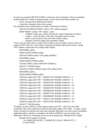 27
Já vimos no comando CREATE TABLE a criação de chaves primárias. Chaves secundárias
também podem ser criadas a qualquer tempo e, assim como as primárias, podem ser:
 únicas: não permitem duplicação do índice,
 compostas: abrangem mais de um campo.
Os comandos create e drop permite a criação e eliminação de índices:
CREATE [UNIQUE] INDEX <índice> ON <tabela (campos)>
DROP INDEX <índice> ON <tabela>, onde:
- UNIQUE: indica que o índice não permite valores duplicados no índice,
- <índice>: nome do índice: toda chave secundária tem um nome,
- tabela: nome da tabela onde está sendo criado o índice,
- (campos): lista dos campos que montarão o índice.
Vamos criar um índice para o campo Nome e depois criar um índice exclusivo para um
campo de CPF. Para isto, vamos alterar a estrutura da tabela CadFun para inserir o campo
CPF e atribuir valores para este campo criado. Digite:
DESCRIBE cadfun;
SHOW INDEX FROM cadfun;
CREATE INDEX indice1 ON cadfun (NOME);
DESCRIBE cadfun;
SHOW INDEX FROM cadfun;
ALTER TABLE cadfun ADD CPF CHAR(11);
SELECT * FROM cadfun;
CREATE UNIQUE INDEX indice2 ON cadfun (CPF);
DESCRIBE cadfun;
SHOW INDEX FROM cadfun;
UPDATE cadfun SET CPF = '10020011199' WHERE CODFUN = 1;
UPDATE cadfun SET CPF = '10020022299' WHERE CODFUN = 6;
UPDATE cadfun SET CPF = '10020033399' WHERE CODFUN = 8;
UPDATE cadfun SET CPF = '10020044499' WHERE CODFUN = 10;
UPDATE cadfun SET CPF = '10020055599' WHERE CODFUN = 11;
UPDATE cadfun SET CPF = '10020066699' WHERE CODFUN = 12;
UPDATE cadfun SET CPF = '10020077799' WHERE CODFUN = 20;
UPDATE cadfun SET CPF = '10020088899' WHERE CODFUN = 21;
UPDATE cadfun SET CPF = '10022211199' WHERE CODFUN = 22;
UPDATE cadfun SET CPF = '10022233399' WHERE CODFUN = 24;
SELECT * FROM cadfun;
Verifique, no select anterior, se ficou algum campo com CPF = null. Caso isto tenha
acontecido, altere estes registros de forma tal que todos tenham CPF válido. A seguir, vamos
testar a inserção de registros com uma chave primária duplicada e um com a chave secundária
duplicada (ambos, primária e secundária, são índices UNIQUE) e de um registro sem
duplicação. Observe as mensagens de erro ou de aceitação que o MySql devolve. Digite:
INSERT INTO cadfun VALUES (
24, 'MARCOS INACIO', '2', 'GERENTE', 2184.33, '2006-09-25', 2,
'11122233344');
 