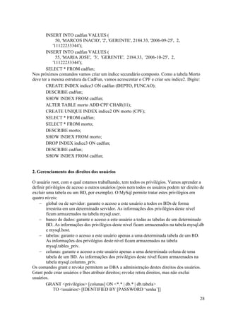 28
INSERT INTO cadfun VALUES (
50, 'MARCOS INACIO', '2', 'GERENTE', 2184.33, '2006-09-25', 2,
'11122233344');
INSERT INTO cadfun VALUES (
55, 'MARIA JOSE', '3', 'GERENTE', 2184.33, '2006-10-25', 2,
'11122233344');
SELECT * FROM cadfun;
Nos próximos comandos vamos criar um índice secundário composto. Como a tabela Morto
deve ter a mesma estrutura da CadFun, vamos acrescentar o CPF e criar seu índice2. Digite:
CREATE INDEX indice3 ON cadfun (DEPTO, FUNCAO);
DESCRIBE cadfun;
SHOW INDEX FROM cadfun;
ALTER TABLE morto ADD CPF CHAR(11);
CREATE UNIQUE INDEX indice2 ON morto (CPF);
SELECT * FROM cadfun;
SELECT * FROM morto;
DESCRIBE morto;
SHOW INDEX FROM morto;
DROP INDEX indice3 ON cadfun;
DESCRIBE cadfun;
SHOW INDEX FROM cadfun;
2. Gerenciamento dos direitos dos usuários
O usuário root, com o qual estamos trabalhando, tem todos os privilégios. Vamos aprender a
definir privilégios de acesso a outros usuários (pois nem todos os usuáros podem ter direito de
excluir uma tabela ou um BD, por exemplo). O MySql permite tratar estes privilégios em
quatro níveis:
 global ou de servidor: garante o acesso a este usuário a todos os BDs de forma
irrestrita em um determinado servidor. As informações dos privilégios deste nível
ficam armazenados na tabela mysql.user.
 banco de dados: garante o acesso a este usuário a todas as tabelas de um determinado
BD. As informações dos privilégios deste nível ficam armazenados na tabela mysql.db
e mysql.host.
 tabelas: garante o acesso a este usuário apenas a uma determinada tabela de um BD.
As informações dos privilégios deste nível ficam armazenados na tabela
mysql.tables_priv.
 colunas: garante o acesso a este usuário apenas a uma determinada coluna de uma
tabela de um BD. As informações dos privilégios deste nível ficam armazenados na
tabela mysql.columns_priv.
Os comandos grant e revoke permitem ao DBA a administração destes direitos dos usuários.
Grant pode criar usuários e lhes atribuir direitos; revoke retira direitos, mas não exclui
usuários.
GRANT <privilégios> [colunas] ON <*.* | db.* | db.tabela>
TO <usuários> [IDENTIFIED BY [PASSWORD ‘senha’]]
 