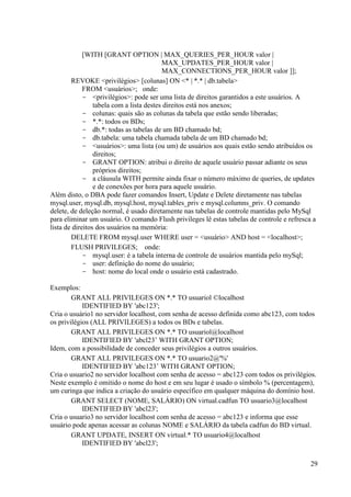 29
[WITH [GRANT OPTION | MAX_QUERIES_PER_HOUR valor |
MAX_UPDATES_PER_HOUR valor |
MAX_CONNECTIONS_PER_HOUR valor ]];
REVOKE <privilégios> [colunas] ON <* | *.* | db.tabela>
FROM <usuários>; onde:
- <privilégios>: pode ser uma lista de direitos garantidos a este usuários. A
tabela com a lista destes direitos está nos anexos;
- colunas: quais são as colunas da tabela que estão sendo liberadas;
- *.*: todos os BDs;
- db.*: todas as tabelas de um BD chamado bd;
- db.tabela: uma tabela chamada tabela de um BD chamado bd;
- <usuários>: uma lista (ou um) de usuários aos quais estão sendo atribuídos os
direitos;
- GRANT OPTION: atribui o direito de aquele usuário passar adiante os seus
próprios direitos;
- a cláusula WITH permite ainda fixar o número máximo de queries, de updates
e de conexões por hora para aquele usuário.
Além disto, o DBA pode fazer comandos Insert, Update e Delete diretamente nas tabelas
mysql.user, mysql.db, mysql.host, mysql.tables_priv e mysql.columns_priv. O comando
delete, de deleção normal, é usado diretamente nas tabelas de controle mantidas pelo MySql
para eliminar um usuário. O comando Flush privileges lê estas tabelas de controle e refresca a
lista de direitos dos usuários na memória:
DELETE FROM mysql.user WHERE user = <usuário> AND host = <localhost>;
FLUSH PRIVILEGES; onde:
- mysql.user: é a tabela interna de controle de usuários mantida pelo mySql;
- user: definição do nome do usuário;
- host: nome do local onde o usuário está cadastrado.
Exemplos:
GRANT ALL PRIVILEGES ON *.* TO usuariol ©localhost
IDENTIFIED BY 'abc123';
Cria o usuário1 no servidor localhost, com senha de acesso definida como abc123, com todos
os privilégios (ALL PRIVILEGES) a todos os BDs e tabelas.
GRANT ALL PRIVILEGES ON *.* TO usuariol@localhost
IDENTIFIED BY 'abcl23’ WITH GRANT OPTION;
Idem, com a possibilidade de conceder seus privilégios a outros usuários.
GRANT ALL PRIVILEGES ON *.* TO usuario2@'%'
IDENTIFIED BY 'abc123’ WITH GRANT OPTION;
Cria o usuario2 no servidor localhost com senha de acesso = abc123 com todos os privilégios.
Neste exemplo é omitido o nome do host e em seu lugar é usado o símbolo % (percentagem),
um curinga que indica a criação do usuário específico em qualquer máquina do domínio host.
GRANT SELECT (NOME, SALÁRIO) ON virtual.cadfun TO usuario3@localhost
IDENTIFIED BY 'abcl23';
Cria o usuario3 no servidor localhost com senha de acesso = abc123 e informa que esse
usuário pode apenas acessar as colunas NOME e SALÁRIO da tabela cadfun do BD virtual.
GRANT UPDATE, INSERT ON virtual.* TO usuario4@localhost
IDENTIFIED BY 'abcl23';
 