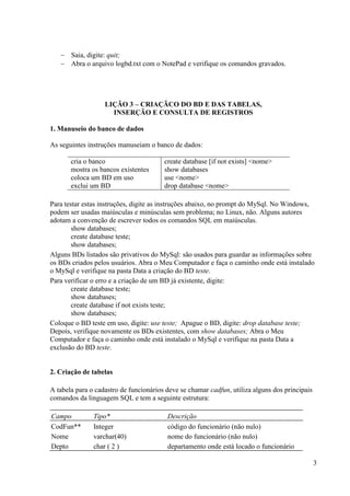 3
 Saia, digite: quit;
 Abra o arquivo logbd.txt com o NotePad e verifique os comandos gravados.
LIÇÃO 3 – CRIAÇÃCO DO BD E DAS TABELAS,
INSERÇÃO E CONSULTA DE REGISTROS
1. Manuseio do banco de dados
As seguintes instruções manuseiam o banco de dados:
cria o banco create database [if not exists] <nome>
mostra os bancos existentes show databases
coloca um BD em uso use <nome>
exclui um BD drop database <nome>
Para testar estas instruções, digite as instruções abaixo, no prompt do MySql. No Windows,
podem ser usadas maiúsculas e minúsculas sem problema; no Linux, não. Alguns autores
adotam a convenção de escrever todos os comandos SQL em maiúsculas.
show databases;
create database teste;
show databases;
Alguns BDs listados são privativos do MySql: são usados para guardar as informações sobre
os BDs criados pelos usuários. Abra o Meu Computador e faça o caminho onde está instalado
o MySql e verifique na pasta Data a criação do BD teste.
Para verificar o erro e a criação de um BD já existente, digite:
create database teste;
show databases;
create database if not exists teste;
show databases;
Coloque o BD teste em uso, digite: use teste; Apague o BD, digite: drop database teste;
Depois, verifique novamente os BDs existentes, com show databases; Abra o Meu
Computador e faça o caminho onde está instalado o MySql e verifique na pasta Data a
exclusão do BD teste.
2. Criação de tabelas
A tabela para o cadastro de funcionários deve se chamar cadfun, utiliza alguns dos principais
comandos da linguagem SQL e tem a seguinte estrutura:
Campo Tipo* Descrição
CodFun** Integer código do funcionário (não nulo)
Nome varchar(40) nome do funcionário (não nulo)
Depto char ( 2 ) departamento onde está locado o funcionário
 