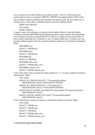 30
Cria o usuario4 no servidor localhost com senha de acesso = abc123 e informa que esse
usuário pode executar os comandos UPDATE e INSERT em qualquer tabela do BD virtual.
Para verificar as tabelas do MySql que controlam estes direitos (user, db, host, tables_priv e
columns_priv), vamos olhar o conteúdo do bd de controle do MySql. Digite:
SHOW DATABASES;
USE mySql;
SHOW TABLES;
A seguir, vamos ver a estrutura e os registros destas tabelas. Observe a lista dos direitos
mostrados (comando DESCRIBE) pela estrutura da tabela e quais usuários estão cadastrados
e seus respectivos direitos (comando SELECT). Observe e compare as chaves primárias. O
único usuário cadastrado até o momento é o root. As tabelas tables_priv e columns_priv não
mostram nenhum registro, pois até o momento nenhum usuário teve seus direitos restringidos.
Digite:
DESCRIBE user;
SELECT * FROM user;
DESCRIBE host;
SELECT * FROM host;
DESCRIBE db;
SELECT * FROM db;
DESCRIBE tables_priv;
SELECT * FROM tables_priv;
DESCRIBE columns_priv;
SELECT * FROM columns_priv;
Volte ao bd virtual e faça a criação dos quatro usuários (1, 2, 3, 4) cujos exemplos mostramos
anteriormente. Digite:
USE virtual;
GRANT ALL PRIVILEGES ON *.* TO usuariol@localhost
IDENTIFIED BY 'abcl23’ WITH GRANT OPTION;
GRANT ALL PRIVILEGES ON *.* TO usuario2@'%'
IDENTIFIED BY 'abc123’ WITH GRANT OPTION;
GRANT SELECT (NOME, SALÁRIO) ON virtual.cadfun TO usuario3@localhost
IDENTIFIED BY 'abcl23';
GRANT UPDATE, INSERT ON virtual.* TO usuario4@localhost
IDENTIFIED BY 'abcl23';
Volte ao bd mySql e examine novamente o conteúdo das tabelas de controle. Digite:
USE mySql;
SELECT * FROM user;
SELECT * FROM host;
SELECT * FROM db;
SELECT * FROM tables_priv;
SELECT * FROM columns_priv;
3. Teste de uso como outro usuário
 