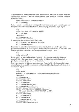 31
Vamos agora fazer uns testes logando como outros usuários para testar os direitos atribuídos.
Saia do mysql, digite exit;. A seguir, vamos nos logar como o usuário1 e verificar o usuário
conectado. Digite:
mySql --user=usuario1 --password=abc123
SELECT USER();
Como o usuario1 possui todos os privilégios do root, vamos testar agora o usuario3, que não
tem permissão total sobre a tabela CadFun. Saia do mysql, e faça novo login. Digite:
exit;
mySql --user=usuario3 --password=abc123
SELECT USER();
USE virtual;
SELECT * FROM cadfun;
O acesso total deve ter sido negado. Digite mais:
SELECT NOME, SALARIO FROM cadfun;
SELECT * FROM morto;
Esta forma de acesso do usuário deixa sua senha exposta, tanto na hora do login como
posteriormente na barra de título da janela. Para evitar este inconveniente, há uma outra forma
de login que oculta a password. Saia do mysql e faça novo login. Digite:
exit;
mySql -u usuario3 -p
Digite abc123 na password solicitada. Aproveite e faça outros testes de direitos com o
usuario3. Saia e faça login como o usuario4, cujos privilégios são outros. Saia e teste os
privilégios do usuario2, que deve poder fazer tudo.
Uma vez testados os privilégios, vamos alterá-los. Vamos coibir o direito de update para o
usuário4 e depois restaurá-lo, examinando as tabelas do bd mySql. Saia e faça login como o
usuário root. Digite:
exit;
mySql -u root
REVOKE UPDATE ON virtual.cadfun FROM usuario4@localhost;
USE mySql;
SELECT * FROM user;
SELECT * FROM host;
SELECT * FROM db;
SELECT * FROM tables_priv;
SELECT * FROM columns_priv;
GRANT UPDATE, INSERT, SELECT ON virtual.*
TO usuario4@localhost IDENTIFIED BY 'abc123';
SELECT * FROM user;
SELECT * FROM host;
SELECT * FROM db;
SELECT * FROM tables_priv;
SELECT * FROM columns_priv;
 