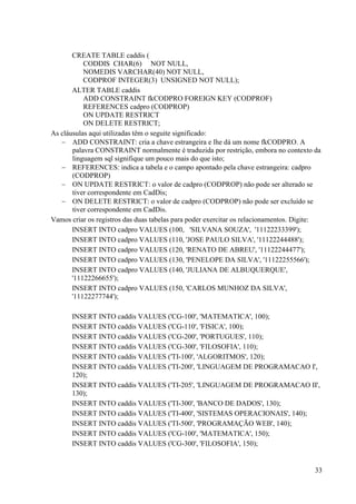 33
CREATE TABLE caddis (
CODDIS CHAR(6) NOT NULL,
NOMEDIS VARCHAR(40) NOT NULL,
CODPROF INTEGER(3) UNSIGNED NOT NULL);
ALTER TABLE caddis
ADD CONSTRAINT fkCODPRO FOREIGN KEY (CODPROF)
REFERENCES cadpro (CODPROP)
ON UPDATE RESTRICT
ON DELETE RESTRICT;
As cláusulas aqui utilizadas têm o seguite significado:
 ADD CONSTRAINT: cria a chave estrangeira e lhe dá um nome fkCODPRO. A
palavra CONSTRAINT normalmente é traduzida por restrição, embora no contexto da
linguagem sql signifique um pouco mais do que isto;
 REFERENCES: indica a tabela e o campo apontado pela chave estrangeira: cadpro
(CODPROP)
 ON UPDATE RESTRICT: o valor de cadpro (CODPROP) não pode ser alterado se
tiver correspondente em CadDis;
 ON DELETE RESTRICT: o valor de cadpro (CODPROP) não pode ser excluído se
tiver correspondente em CadDis.
Vamos criar os registros das duas tabelas para poder exercitar os relacionamentos. Digite:
INSERT INTO cadpro VALUES (100, 'SILVANA SOUZA', '11122233399');
INSERT INTO cadpro VALUES (110, 'JOSE PAULO SILVA', '11122244488');
INSERT INTO cadpro VALUES (120, 'RENATO DE ABREU', '11122244477');
INSERT INTO cadpro VALUES (130, 'PENELOPE DA SILVA', '11122255566');
INSERT INTO cadpro VALUES (140, 'JULIANA DE ALBUQUERQUE',
'11122266655');
INSERT INTO cadpro VALUES (150, 'CARLOS MUNHOZ DA SILVA',
'11122277744');
INSERT INTO caddis VALUES ('CG-100', 'MATEMATICA', 100);
INSERT INTO caddis VALUES ('CG-110', 'FISICA', 100);
INSERT INTO caddis VALUES ('CG-200', 'PORTUGUES', 110);
INSERT INTO caddis VALUES ('CG-300', 'FILOSOFIA', 110);
INSERT INTO caddis VALUES ('TI-100', 'ALGORITMOS', 120);
INSERT INTO caddis VALUES ('TI-200', 'LINGUAGEM DE PROGRAMACAO I',
120);
INSERT INTO caddis VALUES ('TI-205', 'LINGUAGEM DE PROGRAMACAO II',
130);
INSERT INTO caddis VALUES ('TI-300', 'BANCO DE DADOS', 130);
INSERT INTO caddis VALUES ('TI-400', 'SISTEMAS OPERACIONAIS', 140);
INSERT INTO caddis VALUES ('TI-500', 'PROGRAMAÇÃO WEB', 140);
INSERT INTO caddis VALUES ('CG-100', 'MATEMATICA', 150);
INSERT INTO caddis VALUES ('CG-300', 'FILOSOFIA', 150);
 