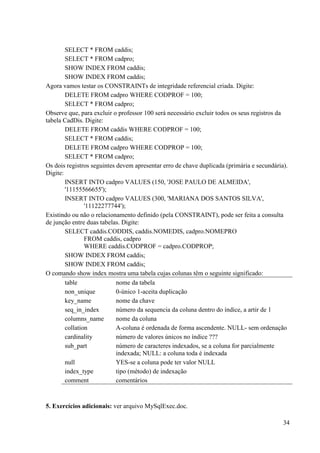 34
SELECT * FROM caddis;
SELECT * FROM cadpro;
SHOW INDEX FROM caddis;
SHOW INDEX FROM caddis;
Agora vamos testar os CONSTRAINTs de integridade referencial criada. Digite:
DELETE FROM cadpro WHERE CODPROF = 100;
SELECT * FROM cadpro;
Observe que, para excluir o professor 100 será necessário excluir todos os seus registros da
tabela CadDis. Digite:
DELETE FROM caddis WHERE CODPROF = 100;
SELECT * FROM caddis;
DELETE FROM cadpro WHERE CODPROP = 100;
SELECT * FROM cadpro;
Os dois registros seguintes devem apresentar erro de chave duplicada (primária e secundária).
Digite:
INSERT INTO cadpro VALUES (150, 'JOSE PAULO DE ALMEIDA',
'11155566655');
INSERT INTO cadpro VALUES (300, 'MARIANA DOS SANTOS SILVA',
'11122277744');
Existindo ou não o relacionamento definido (pela CONSTRAINT), pode ser feita a consulta
de junção entre duas tabelas. Digite:
SELECT caddis.CODDIS, caddis.NOMEDIS, cadpro.NOMEPRO
FROM caddis, cadpro
WHERE caddis.CODPROF = cadpro.CODPROP;
SHOW INDEX FROM caddis;
SHOW INDEX FROM caddis;
O comando show index mostra uma tabela cujas colunas têm o seguinte significado:
table nome da tabela
non_unique 0-único 1-aceita duplicação
key_name nome da chave
seq_in_index número da sequencia da coluna dentro do índice, a artir de 1
columns_name nome da coluna
collation A-coluna é ordenada de forma ascendente. NULL- sem ordenação
cardinality número de valores únicos no índice ???
sub_part número de caracteres indexados, se a coluna for parcialmente
indexada; NULL: a coluna toda é indexada
null YES-se a coluna pode ter valor NULL
index_type tipo (método) de indexação
comment comentários
5. Exercícios adicionais: ver arquivo MySqlExec.doc.
 