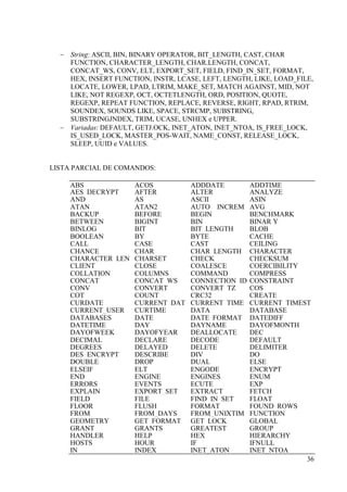 36
 String: ASCII, BIN, BINARY OPERATOR, BIT_LENGTH, CAST, CHAR
FUNCTION, CHARACTER_LENGTH, CHAR.LENGTH, CONCAT,
CONCAT_WS, CONV, ELT, EXPORT_SET, FIELD, FIND_IN_SET, FORMAT,
HEX, INSERT FUNCTION, INSTR, LCASE, LEFT, LENGTH, LIKE, LOAD_FILE,
LOCATE, LOWER, LPAD, LTRIM, MAKE_SET, MATCH AGAINST, MID, NOT
LIKE, NOT REGEXP, OCT, OCTETLENGTH, ORD, POSITION, QUOTE,
REGEXP, REPEAT FUNCTION, REPLACE, REVERSE, RIGHT, RPAD, RTRIM,
SOUNDEX, SOUNDS LIKE, SPACE, STRCMP, SUBSTRING,
SUBSTRINGJNDEX, TRIM, UCASE, UNHEX e UPPER.
 Variadas: DEFAULT, GETJ.OCK, INET_ATON, INET_NTOA, IS_FREE_LOCK,
IS_USED_LOCK, MASTER_POS-WAIT, NAME_CONST, RELEASE_LOCK,
SLEEP, UUID e VALUES.
LISTA PARCIAL DE COMANDOS:
ABS ACOS ADDDATE ADDTIME
AES_DECRYPT AFTER ALTER ANALYZE
AND AS ASCII ASIN
ATAN ATAN2 AUTO__INCREM
ENT
AVG
BACKUP BEFORE BEGIN BENCHMARK
BETWEEN BIGINT BIN BINAR Y
BINLOG BIT BIT_LENGTH BLOB
BOOLEAN BY BYTE CACHE
CALL CASE CAST CEILING
CHANCE CHAR CHAR_LENGTH CHARACTER
CHARACTER_LEN
GTH
CHARSET CHECK CHECKSUM
CLIENT CLOSE COALESCE COERCIBILITY
COLLATION COLUMNS COMMAND COMPRESS
CONCAT CONCAT_WS CONNECTION_ID CONSTRAINT
CONV CONVERT CONVERT_TZ COS
COT COUNT CRC32 CREATE
CURDATE CURRENT_DAT
E
CURRENT_TIME CURRENT_TIMEST
AMPCURRENT_USER CURTIME DATA DATABASE
DATABASES DATE DATE_FORMAT DATEDIFF
DATETIME DAY DAYNAME DAYOFMONTH
DAYOFWEEK DAYOFYEAR DEALLOCATE DEC
DECIMAL DECLARE DECODE DEFAULT
DEGREES DELAYED DELETE DELIMITER
DES_ENCRYPT DESCRIBE DIV DO
DOUBLE DROP DUAL ELSE
ELSEIF ELT ENGODE ENCRYPT
END ENGINE ENGINES ENUM
ERRORS EVENTS ECUTE EXP
EXPLAIN EXPORT_SET EXTRACT FETCH
FIELD FILE FIND_IN_SET FLOAT
FLOOR FLUSH FORMAT FOUND_ROWS
FROM FROM_DAYS FROM_UNIXTIM
E
FUNCTION
GEOMETRY GET_FORMAT GET_LOCK GLOBAL
GRANT GRANTS GREATEST GROUP
HANDLER HELP HEX HIERARCHY
HOSTS HOUR IF IFNULL
IN INDEX INET_ATON INET_NTOA
 