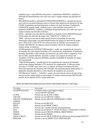 39
estabelece que o valor definido será positivo. O parâmetro ZEROFILL estabelece a
definição do preenchimento com valor zero caso o campo (coluna) seja deixado em
branco.
 DECIMAL[(tamanho [, decimal])] [UNSIGNED] [ZEROFILL] - quando for preciso
usar valores com ponto flutuante como se fossem uma sequência de caracteres do tipo
CHAR. O parâmetro decimal determina o número de casas decimais. O parâmetro
UNSIGNED, quando usado, estabelece que o valor definido será positivo. O
parâmetro ZEROFILL estabelece a definição do preenchimento com valor zero caso o
campo (coluna) seja deixado em branco.
 DATE - utilizado com uma data de calendário no formato AAAA-MM-DD (formato
ANSI) dentro do intervalo de tempo entre '1000-01-01' e '9999-12-31'.
 TIME - utiliza-se esse tipo de dado quando houver necessidade de usar uma
informação relacionada a um determinado horário de relógio no intervalo de tempo
entre '-838:59:59' e '838:59:59'. Os valores de hora do MySQL são mostrados no
formato 'HH:MM:SS', no entanto é possível atribuir valores de colunas (campos)
usando stríngs ou números.
 CHAR(tamanho) ou CHARACTER(tamanho) - usado com sequências de caracteres
de tamanho fixo que estejam limitadas a 255 caracteres de comprimento. O parâmetro
tamanho determina o valor máximo em caracteres que pode conter a sequência. Esse
tipo de dado, quando definido, preenche o campo com espaços em branco até
completar o total de caracteres definidos, quando a totalidade do tamanho do campo
não é preenchida.
 VARCHAR(tamanho) - quando precisar de sequências de caracteres de tamanho
variável que estejam limitadas a 255 caracteres de comprimento. A diferença entre
esse tipo e o CHAR é que, neste caso, os espaços em branco excedentes do lado
direito da sequência de caracteres não utilizados são automaticamente desprezados. O
parâmetro tamanho determina o valor máximo da sequência em caracteres.
 ENUM(lvalor1',lvalor2',..., ValorN1) - usado com uma lista de valores do tipo string,
em que um dos valores pode ser selecionado. O campo (coluna) do tipo ENUM pode
possuir até no máximo 65535 valores diferentes.
TIPOS DE DIREITOS (PRIVILÉGIOS) DOS COMANDOS GRANT E REVOKE
Privilégio Descrição
ALL[PRIVILEGES] Configura todos os privilégios simples,
exceto GRANT OPTION
ALTER Permite uso de ALTER TABLE
CREATE Permite uso de CREATE TABLE
CREATE TEMPORARY
TABLES
Permite uso de CREATE TEMPORARY TABLE
DELETE Permite uso de DELETE
DROP Permite uso de DROP TABLE
ECUTE Permite que o usuário execute stored procedures
FILE Permite uso de SELECT / INTO OUTFILE e LOAD DATA INFILE
INDEX Permite uso de CREATE INDEX e DROP INDEX
INSERT Permite uso de INSERT
LOCK TABLES Permite uso de LOCK TABLES em tabelas que têm privilégio SELECT
PROCESS Permite o uso de SHOW FULL PROCESSLIST
 