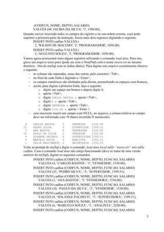 5
(CODFUN, NOME, DEPTO, SALARIO)
VALUES (44, JACIBA DA SILVA', '3', 1500.00);
Quando estiver inserindo todos os campos do registro e na sua ordem correta, você pode
suprimir a primeira parte da instrução. Insira mais dois registros digitando o seguinte:
INSERT INTO cadfun VALUES (
2, 'WILSON DE MACEDO', '3', 'PROGRAMADOR', 1050.00);
INSERT INTO cadfun VALUES (
5, 'AUGUSTO SOUZA', '3', 'PROGRAMADOR', 1050.00);
Vamos agora acrescentar mais alguns registros utilizando o comando load data. Para isto,
grave um arquivo texto puro (pode ser com o NotePad) com o nome insere.txt no mesmo
diretório ..bin do mySql com as linhas abaixo. Para digitar este arquivo corretamente observe
o seguinte:
 as colunas são separadas, umas das outras, pelo caractere <Tab>,
 no final de cada linha é digitado o <Enter>,
 os campos numéricos são alinhados pela direita, preenchendo os espaços com brancos,
 assim, para digitar a primeira linha, faça o seguinte:
o digite um espaço em branco e depois digite 4,
o aperte <Tab>,
o digite CARLOS BASTOS e aperte <Tab>,
o digite 5 e aperte <Tab>,
o digite VENDEDOR e aperte <Tab>,
o digite 1530.00 e aperte < Enter >.
 caso necessite inserir um campo com NULL, no arquivo, a coluna relativa ao campo
deve ser informada com N (barra invertida N maiúsculo).
4 CARLOS BASTOS 5 VENDEDOR 1530.00
25 PEDRO SILVA 3 SUPERVISOR 1599.51
3 ANA BASTOS 5 VENDEDORA 1530.00
10 PAULO DA SILVA 2 VENDEDOR 1530.00
9 SOLANGE PACHECO 5 SUPERVISORA 1599.51
6 MARCELO SOUZA 3 ANALISTA 2250.11
1 CELIA NASCIMENTO 2 SECRETARIA 1200.50
Volte ao prompt do mySql e digite o comando: load data local infile “insere.txt” into table
cadfun; Caso o comando load data não esteja funcionando (deve se tratar de uma versão
anterior do mySql), digitar os seguintes comandos:
INSERT INTO cadfun (CODFUN, NOME, DEPTO, FUNCAO, SALARIO)
VALUES (4, ‘CARLOS BASTOS’, ‘5', 'VENDEDOR', 1530.00);
INSERT INTO cadfun (CODFUN, NOME, DEPTO, FUNCAO, SALARIO)
VALUES (25, ‘PEDRO SILVA’, ‘3', ‘SUPERVISOR', 1599.51);
INSERT INTO cadfun (CODFUN, NOME, DEPTO, FUNCAO, SALARIO)
VALUES (3, ‘ANA BASTOS’, ‘5', 'VENDEDORA', 1530.00);
INSERT INTO cadfun (CODFUN, NOME, DEPTO, FUNCAO, SALARIO)
VALUES (10, ‘PAULO DA SILVA’, ‘2', ‘VENDEDOR’, 1530.00);
INSERT INTO cadfun (CODFUN, NOME, DEPTO, FUNCAO, SALARIO)
VALUES (9, ‘SOLANGE PACHECO’, ‘5', ‘SUPERVISORA’, 1599.51);
INSERT INTO cadfun (CODFUN, NOME, DEPTO, FUNCAO, SALARIO)
VALUES (6, ‘MARCELO SOUZA’, '3', ‘ANALISTA’, 2250.00);
INSERT INTO cadfun (CODFUN, NOME, DEPTO, FUNCAO, SALARIO)
 