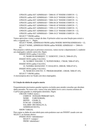 8
UPDATE cadfun SET ADMISSAO = '2006-01-15' WHERE CODFUN = 2;
UPDATE cadfun SET ADMISSAO = '1999-10-21' WHERE CODFUN = 3;
UPDATE cadfun SET ADMISSAO = '2004-10-21' WHERE CODFUN = 4;
UPDATE cadfun SET ADMISSAO = '2006-04-26' WHERE CODFUN = 5;
UPDATE cadfun SET ADMISSAO = '1980-05-10' WHERE CODFUN = 7;
UPDATE cadfun SET ADMISSAO = '1999-12-15' WHERE CODFUN = 9;
UPDATE cadfun SET ADMISSAO = '2000-12-21' WHERE CODFUN = 12;
UPDATE cadfun SET ADMISSAO = '2000-10-21' WHERE CODFUN = 25;
SELECT * FROM cadfun;
Vamos aproveitar e testar o campo de data. O primeiro select usa uma função para extrair o
mês; o segundo usa >=. Digite:
SELECT NOME, ADMISSAO FROM cadfun WHERE MONTH(ADMISSAO) = 12;
SELECT NOME, ADMISSAO FROM cadfun WHERE ADMISSAO >= '2000-01-
01';
Para preparar a tabela para os próximos exercícios, vamos recriar o departamento 2, readmitir
um empregado e admitir outros três. Digite:
INSERT INTO cadfun VALUES (
15, 'MARCOS HENRIQUE', '2', 'GERENTE', 2184.33, '2006-05-25');
INSERT INTO cadfun VALUES (
20, 'AUDREY TOLEDO', '2', 'SUPERVISORA', 1700.00, '2006-07-05');
INSERT INTO cadfun VALUES (
22, 'SANDRA MANZANO', '2','ANALISTA', 2000.00, '2006-07-01');
INSERT INTO cadfun VALUES (
24, 'MARCIO CANUTO', '2', 'PROGRAMADOR', 1200.00, '2006-07-10');
SELECT * FROM cadfun;
A microempresa deve ter ficado com doze empregados.
8. Criação da tabela do arquivo morto
Frequentemente precisamos guardar registros excluídos para atender consultas que abordam
dados passados. No nosso caso, vamos criar uma tabela morto com a mesma estrutura da
CadFun para guardar os empregados demitidos. Digite:
CREATE TABLE morto (
CODFUN INTEGER PRIMARY KEY,
NOME VARCHAR(40),
DEPTO CHAR( 2),
FUNCAO CHAR(20),
SALARIO DECIMAL(10, 2),
ADMISSAO DATE);
SHOW TABLES;
Para copiar os dados de uma tabela para outra podemos usar um INSERT casado com um
SELECT, no formato abaixo:
INSERT INTO <tabeladestino>
SELECT <campos>
FROM <tabelafonte>
 