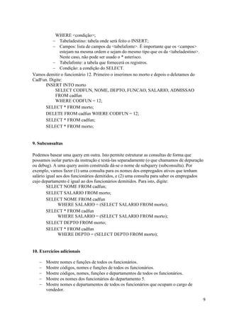 9
WHERE <condição>;
 Tabeladestino: tabela onde será feito o INSERT;
 Campos: lista de campos da <tabelafonte>. É importante que os <campos>
estejam na mesma ordem e sejam do mesmo tipo que os da <tabeladestino>.
Neste caso, não pode ser usado o * asterisco.
 Tabelafonte: a tabela que fornecerá os registros.
 Condição: a condição do SELECT.
Vamos demitir o funcionário 12. Primeiro o inserimos no morto e depois o deletamos do
CadFun. Digite:
INSERT INTO morto
SELECT CODFUN, NOME, DEPTO, FUNCAO, SALARIO, ADMISSAO
FROM cadfun
WHERE CODFUN = 12;
SELECT * FROM morto;
DELETE FROM cadfun WHERE CODFUN = 12;
SELECT * FROM cadfun;
SELECT * FROM morto;
9. Subconsultas
Podemos basear uma query em outra. Isto permite estruturar as consultas de forma que
possamos isolar partes da instrução e testá-las separadamente (o que chamamos de depuração
ou debug). A uma query assim construída dá-se o nome de subquery (subconsulta). Por
exemplo, vamos fazer (1) uma consulta para os nomes dos empregados ativos que tenham
salário igual aos dos funcionários demitidos, e (2) uma consulta para saber os empregados
cujo departamento é igual ao dos funcionários demitidos. Para isto, digite:
SELECT NOME FROM cadfun;
SELECT SALARIO FROM morto;
SELECT NOME FROM cadfun
WHERE SALARIO = (SELECT SALARIO FROM morto);
SELECT * FROM cadfun
WHERE SALARIO = (SELECT SALARIO FROM morto);
SELECT DEPTO FROM morto;
SELECT * FROM cadfun
WHERE DEPTO = (SELECT DEPTO FROM morto);
10. Exercícios adicionais
 Mostre nomes e funções de todos os funcionários.
 Mostre códigos, nomes e funções de todos os funcionários.
 Mostre códigos, nomes, funções e departamentos de todos os funcionários.
 Mostre os nomes dos funcionários do departamento 5.
 Mostre nomes e departamentos de todos os funcionários que ocupam o cargo de
vendedor.
 