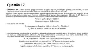 Questão 17
• PERGUNTA 17 - Estime quanto mede em mícron a cabeça de um alfinete? Há padrão para alfinetes, ou cada
fabricante possui uma padronização? Quantos átomos há na cabeça de um alfinete?
Resposta: Como a ponta de um alfinete não é padronizada por normas oficiais, e estimando que a cabeça de um
alfinete possua o diâmetro de 1µm. Podemos então considerar que um átomo possua o diâmetro de 1Å. O primeiro
passo seria igualar as unidades, podemos as converter para o diâmetro em nanômetros. Temos então:
Ponta da agulha: Ø1µm = 1000nm
Diâmetro do átomo: Ø1Å = 0.1nm
• Isso resulta em área de:
A1: Área da ponta da agulha: 1000nm = A=π.d²/4 = 785400nm²
A2: Área do átomo: 0.1nm = A=π.d²/4 = 0.007854nm²
• Para estimarmos a quantidade de átomos na ponta de uma agulha, dividimos a área da ponta da agulha pela área
do átomo, e ambos os valores estimados, no caso, primeiramente considerando cada átomo contendo 1 nm², e
logo após considerando cada átomo contendo 1Å angström, temos:
A1 / A2 = 785400nm² / 0.007854nm² = 100 000 000nm² = ~108nm.
Logo temos pela referência em nanométrica: ~108 átomos na ponta da agulha.
Convertendo (nm) para (Å): A = 108nm = 10 000 000 000 = 1010Å.
Logo temos pela referência em angströns: 1010 átomos na ponta da agulha.
 