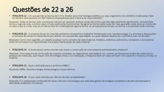 Questões de 22 a 26
• PERGUNTA 22 - Em sua opinião as teorias de K. Eric Drexler para criar biologia sintética, ou seja, organismo vivo sintético criado pelas mãos
do homem será possível um dia? Haverá consequências para o bioma de nosso planeta?
Resposta: Todas as teorias mais conceituais indicam ser possível, embora ainda não tenha ocorrido algo realmente significativo. Virtualmente
temos o jogo da vida, e outros casos virtuais realmente convincentes. No geral as teorias estão cada vez mais apuradas neste alcance. Ainda não
se sabe o que é a vida, mas se um dia se esta for sintetizada de alguma forma, as consequências sociais, ao bioma, e ao planeta serão imensas.
• PERGUNTA 23 - A empresa Zyvex, foi uma das primeiras companhias a trabalhar diretamente com nanotecnologia. E a primeira a desenvolver
o conceito de construir coisas átomo por átomo. Em sua opinião, qual objeto, ou quais objetos deveria ser o primeiro a ser construído?
Resposta: Como uma sugestão, um objeto qualquer como amostra de cada material, metálico, cerâmico, polimérico, compósito e biomaterial.
Desta forma haveria um aprendizado inicial para manipulação de cada material.
• PERGUNTA 24 - A Zyvex possui como uma de suas metas a construção de uma máquina autoreplicante, explique?
Resposta: Uma máquina de construção de material complexa, ou dispositivos, tipo bottom-Up, usando um dispositivo eretor de moléculas ou
pedaços de moléculas, que requer uma tecnologia critica a sua realização, a máquina deve ser capaz de fazer uma cópia de si mesma, ou seja, se
duplicar.
• PERGUNTA 25 - Qual a definição para o acrônimo NBNc?
Resposta: NBNc: Nanotecnologia, biotecnologia e novas ciências.
• PERGUNTA 26 - O que você entende por ciências de alta complexidade?
Resposta: É a composição combinada de novas ciências e tecnologias que aplicadas geram tecnologias complexas e de alta concentração e
densidade acadêmico conceitual.
 
