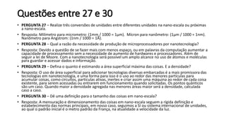 Questões entre 27 e 30
• PERGUNTA 27 – Realize três conversões de unidades entre diferentes unidades na nano-escala ou próximas
a nano-escala.
• Resposta: Milímetro para micrometro: (1mm / 1000 = 1µm). Mícron para nanômetro: (1µm / 1000 = 1nm).
Nanômetro para Angstrom: (1nm / 1000 = 1Å).
• PERGUNTA 28 – Qual a razão da necessidade de produção de microprocessadores por nanotecnologia?
• Resposta: Devido a questão de se fazer mais com menos espaço, ou em palavras da computação aumentar a
capacidade de processamento sem a necessidade de aumento de hardwares e processadores. Além de
seguir a lei de Moore. Com a nanotecnologia será possível um amplo alcance no uso de átomos e moléculas
para guardar e acessar dados e informação.
• PERGUNTA 29 – Defina o quanto é estimando a área superficial máxima das coisas. E a densidade?
• Resposta: O uso de área superficial para adicionar tecnologias diversas embarcadas é a mais promissora das
tecnologias em nanotecnologia, e uma forma para isso é o uso ao redor das menores partículas para
acumular coisas, como circuitos, partículas ativas, inertes e criar assim uma máquina ao redor de cada coisa
existente, para serem acessadas ou entrarem em funcionamento quando solicitadas. Os pontos quânticos
são um caso. Quando maior a densidade agregada nas menores áreas maior será a densidade, calculada
caso a caso.
• PERGUNTA 30 – Dê uma definição para o tamanho das coisas em nano-escala?
• Resposta: A mensuração e dimensionamento das coisas em nano-escala seguem a rígida definição e
estabelecimento das normas principais, em nosso caso, seguimos a SI ou sistema internacional de unidades,
ao qual o padrão inicial é o metro padrão da França, na atualidade a velocidade da luz.
 