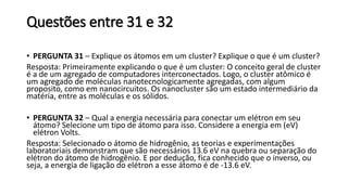 Questões entre 31 e 32
• PERGUNTA 31 – Explique os átomos em um cluster? Explique o que é um cluster?
Resposta: Primeiramente explicando o que é um cluster: O conceito geral de cluster
é a de um agregado de computadores interconectados. Logo, o cluster atômico é
um agregado de moléculas nanotecnologicamente agregadas, com algum
proposito, como em nanocircuitos. Os nanocluster são um estado intermediário da
matéria, entre as moléculas e os sólidos.
• PERGUNTA 32 – Qual a energia necessária para conectar um elétron em seu
átomo? Selecione um tipo de átomo para isso. Considere a energia em (eV)
elétron Volts.
Resposta: Selecionado o átomo de hidrogênio, as teorias e experimentações
laboratoriais demonstram que são necessários 13.6 eV na quebra ou separação do
elétron do átomo de hidrogênio. E por dedução, fica conhecido que o inverso, ou
seja, a energia de ligação do elétron a esse átomo é de -13.6 eV.
 