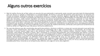 Alguns outros exercícios
• Não há melhor forma de se falar sobre um assunto do que praticando, e pensando neste conceito que este texto foi desenvolvido
para ser técnico e voltado a matemática e a nanotecnologia, de forma a usar esta ferramenta para pensarmos no tamanho do
mundo lá embaixo. Poderemos abordar a matemática básica e a notação científica, álgebra, regra de três, lógica, da matemática
usada em química. A função e resultados dos exercícios no ensino. O que se almeja no aprendizado? Os exercícios mais do que vão
além dos conceitos, estes tentam transferir uma forma de pensar complementando os conceitos, captando os mais ínfimos
detalhes e os expondo a prova e a análise teórica, prática e conceitual. Pratica apriorística. Os exercícios possuem uma abrangência
ampla a qual tenta fazer o executor assimilar várias disciplinas no assunto tratado, como a matemática e o nano, a física, biologia.
Começamos por analisar uma partícula, e antes de falarmos em partícula, entendemos as partículas como uma pequena parte de
matéria ou grão, fragmento. Em física é definido como uma parte de matéria elementar, conhecida como partícula fundamental da
matéria, sendo um fragmento que não possui nenhuma subestrutura.
• No caso dos átomos que são constituídos das partículas prótons, nêutrons e elétrons, e essas por sua vez possuem suas partículas
inclusive, como antipartículas. Para definir partículas em metrologia não é algo convencionado e normatizado. Ao se falar em
partículas é comum querer saber qual o seu tamanho? Qual a diferença entre o átomo, próton, nêutron, elétron, molécula,
nanotubo, nano-esfera, buckyball e outras. Até o momento se encontra desconhecido uma normatização que defina o escopo
dimensional para partículas, mas pode-se dizer que por metrologia pode-se definir as partículas pela tecnologia que se aplica e.g.
nanotubo de carbono, é uma partícula dimensionada em nanociência e possui um diâmetro entre 1-100 nm, de comprimento
variado. Nano-esferas possuem um diâmetro entre 1-100 nm. Partículas de ouro no caso podem estar ou não no escopo
dimensional da nanotecnologia, porém, pode ir abaixo dos angstrons. Logo, para facilitar, podemos definir momentaneamente
micropartículas possuindo entre 1µ-100nm. Nanopartículas entre 1-100nm. Abaixo do 1 (um) nm há as ciências de partículas
estudada pela física, incluindo-se as antipartículas, elétrons, íons algo em torno dos angström.
 