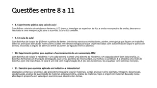 Questões entre 8 a 11
• 8. Experimento prático para sala de aula!
Com folhas coloridas de celofane e lanterna, LED branca. Investigar os espectros de luz, e ondas no espectro de ondas, descreva o
resultado e uma interpretação para o ocorrido. Usar o CD também.
• 9. Em sala de aula!
Com bolinhas de isopor de Ø15mm e palitos de dentes crie várias estruturas moleculares, porém, antes peça que façam um trabalho
sobre as principais estruturas moleculares usadas em nanotecnologia para que sejam recriadas com as bolinhas de isopor e palitos de
dentes, incluindo o ângulo de abertura entre as pontes de ligação entre os átomos.
• 10. Experimento prático para explicar o funcionamento de um nanoscópio AFM:
Com bolinhas de isopor e neodímio: Fure cada bolinha e anexe uma bolinha de neodímio. Em seguida colem com cola branca, as
bolinhas formando um triangulo pontiagudo, que será a ponteira do microscópio, ou melhor, o cantilever. E a amostra uma rede de
bolinhas com imã mais fraco. O ideal é um imã com magnetização 11,5 kGs dos neodímios. Ou equalizar com bolinhas menores.
• 11. Exercício para química aplicada em indústrias e laboratórios!
Operações unitárias e analíticas são procedimentos para separar materiais, juntar, analisar. Como exemplo, filtragem, decantação,
condensação, análise de quantidade de material, estequiometria, análise de material, tipos e origem de material. Baseado nessa
abordagem proponha em sala algum exercício que aborde estes temas.
 
