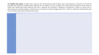 12. Desafio para classe: A seguir para cada um dos dimensionais mencionados, faça uma pesquisa e descreva na frente da
indicação de unidade na tabela abaixo, podendo ser um objeto, ser vivo, ou algo com o dimensional indicado ou bem próximo.
Serão cem tarefas para este exercício que tem o objetivo de incentivar a pesquisa e familiarizar o leitor ou aluno com o
dimensional da nanotecnologia. Lembre-se que o escopo da nanotecnologia está entre 1-100 nm, definido e especificado pela
norma ASTM e pelo Governo Norte Americano.
Encontre algo com o dimensional indicado e descreva o mesmo na frente do dimensional:
1 nm Ex. O diâmetro do nanotubo decarbono possui 1 nm (Ø um nanômetro).
2 nm
3 nm
4 nm
5 nm
6 nm
7 nm
8 nm
9 nm
10 nm
11 nm
12 nm
13 nm
14 nm
15 nm
16 nm
17 nm
18 nm
19 nm
20 nm
21 nm
22 nm
23 nm
24 nm
25 nm
26 nm
27 nm
28 nm
29 nm
30 nm
31 nm
32 nm
33 nm
34 nm
35 nm
36 nm
37 nm
38 nm
39 nm
40 nm
41 nm
42 nm
43 nm
44 nm
45 nm
46 nm
47 nm
48 nm
49 nm
50 nm
51 nm
52 nm
53 nm
54 nm
55 nm
56 nm
57 nm
58 nm
59 nm
60 nm
61 nm
62 nm
63 nm
64 nm
65 nm
66 nm
67 nm
68 nm
69 nm
70 nm
71 nm
72 nm
73 nm
74 nm
75 nm
76 nm
77 nm
78 nm
79 nm
80 nm
81 nm
82 nm
83 nm
84 nm
85 nm
86 nm
87 nm
88 nm
89 nm
90 nm
91 nm
92 nm
93 nm
94 nm
95 nm
96 nm
97 nm
98 nm
99 nm
100 nm
 