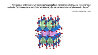 “Em todos os ambientes há um espaço para aplicação de nanociência. Porém, para encontrar essa
aplicação é preciso pensar e agir. Esse é um dos segredos para se aumentar a produtividade e inovar.” –
Edilson Gomes de Lima
 