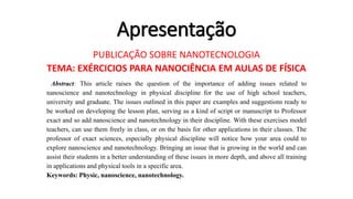 Apresentação
PUBLICAÇÃO SOBRE NANOTECNOLOGIA
TEMA: EXÉRCICIOS PARA NANOCIÊNCIA EM AULAS DE FÍSICA
Abstract: This article raises the question of the importance of adding issues related to
nanoscience and nanotechnology in physical discipline for the use of high school teachers,
university and graduate. The issues outlined in this paper are examples and suggestions ready to
be worked on developing the lesson plan, serving as a kind of script or manuscript to Professor
exact and so add nanoscience and nanotechnology in their discipline. With these exercises model
teachers, can use them freely in class, or on the basis for other applications in their classes. The
professor of exact sciences, especially physical discipline will notice how your area could to
explore nanoscience and nanotechnology. Bringing an issue that is growing in the world and can
assist their students in a better understanding of these issues in more depth, and above all training
in applications and physical tools in a specific area.
Keywords: Physic, nanoscience, nanotechnology.
 