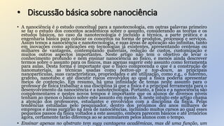 • Discussão básica sobre nanociência
• A nanociência é o estudo conceitual para a nanotecnologia, em outras palavras primeiro
se faz o estudo dos conceitos acadêmicos sobre o assunto, considerando as teorias e os
estudos básicos, no caso da nanotecnologia é incluído a técnica, a parte prática e a
engenharia básica para colocar os conceitos na forma de produtos, processos e serviços.
Assim temos a nanociência e nanotecnologia, e suas áreas de aplicação são infinitas, tanto
em inovações como aplicações em tecnologias já existentes, apresentando centenas ou
milhares de vantagens, contemplando materiais, redução de custos, customização e
muitos outros aspectos importantes. Neste artigo não tem o objetivo de levar o
conhecimento profundo e nem ensinar nanociência ao físico, e menos ainda descrever
termos sobre o assunto para os físicos, mas apenas sugerir este assunto como ferramenta
para aulas. Desta forma é importante que o físico compreenda o que é a construção de
nanomateriais, as técnicas usadas como botton-up e top-down, as principais
nanopartículas, suas características, propriedades e até utilização, como e.g., o fulereno,
grafeno, nanotubo e até discutir riscos envolvidos ao qual a física poderia apresentar
meios de contenção. Em resumo, há uma infinidade de temas neste assunto para o
professor de física trabalhar a sua disciplina já que a física é a principal ferramenta para o
desenvolvimento da nanociência e a nanotecnologia. Portanto, a física e a nanociência são
complementares e nestes novos tempos é importante que os alunos de diversos níveis
tenham ao menos o básico sobre este assunto em mente. E neste intuito este artigo chama
a atenção dos professores, estudantes e envolvidos com a disciplina da física. Pelas
tendências estudadas pelo pesquisador, dentro dos próximos dez anos milhares de
empregos e áreas surgirão na área de nanociências, incluindo muitos cursos ao qual esses
pequenos passos da física voltados a este assunto, embora parecem básicos e até irrisórios
agora, certamente farão diferença ao se acumularem pelos alunos com o tempo.
• Ensinar apenas no abstrato tem suas vantagens acadêmicas, mas dê uma função, um
 