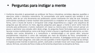 • Perguntas para instigar a mente
• Conforme discutido é apresentado ao professor de física e disciplinas correlatas algumas questões e
exercícios sobre a disciplina nanociência, foi acrescentada uma parte especial que também é um
desafio, além de ser uma ferramenta aos professores usarem livremente em salas de aula. Portanto,
estimulando o professor a tentar resolver este questionário e o trabalhar em seus planos de aula. Desta
forma, com o intuito de ilustrar e enriquecer este artigo disponibiliza-se a seguir uma sequência de
perguntas que são comuns no meio, algumas perguntas para aguçar a mente e servir como meio de
consulta para professores e tutores realizarem em classe ou mesmo para o leitor comum pensar um
pouco e aprimorar seus estudos além deste artigo. As perguntas foram formuladas para preencher as
lacunas na área multidisciplinar, como a de forçar o leitor a buscar o significado de cada termo, as inter-
relações com outras disciplinas e a nanociência e nanotecnologia e um pouco além, procurar
procedimentos industriais e como são realizados por meio da disciplina da física, compreender a
relação da matemática neste meio e outra infinidade de conceitos. A pedagogia ensina que a base do
ensino está em fazer perguntas. Leia cada uma das questões e tente responder ao longo de seu tempo.
A resposta já está inserida no exercício, porém, você pode a vontade inovar com novas respostas e usar
cálculo, fórmula, conceitos da física e todas as ferramentas disponíveis na disciplina da física.
 