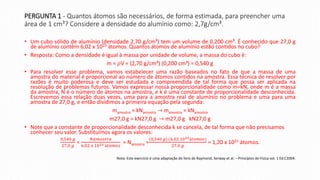 PERGUNTA 1 - Quantos átomos são necessários, de forma estimada, para preencher uma
área de 1 cm³? Considere a densidade do alumínio como: 2,7g/cm³.
• Um cubo sólido de alumínio (densidade 2,70 g/cm³) tem um volume de 0,200 cm³. É conhecido que 27,0 g
de alumínio contêm 6,02 x 1023 átomos. Quantos átomos de alumínio estão contidos no cubo?
• Resposta: Como a densidade é igual à massa por unidade de volume, a massa do cubo é:
m = 𝜌V = (2,70 g/cm³) (0,200 cm³) = 0,540 g
• Para resolver esse problema, vamos estabelecer uma razão baseados no fato de que a massa de uma
amostra do material é proporcional ao número de átomos contidos na amostra. Essa técnica de resolver por
razões é muito poderosa e deve ser estudada e compreendida de tal forma que possa ser aplicada na
resolução de problemas futuros. Vamos expressar nossa proporcionalidade como m=kN, onde m é a massa
da amostra, N é o número de átomos na amostra, e k é uma constante de proporcionalidade desconhecida.
Escrevemos essa relação duas vezes, uma para a amostra real de alumínio no problema e uma para uma
amostra de 27,0 g, e então dividimos a primeira equação pela segunda:
mamostra = kNamostra → mamostra = kNamostra
m27,0 g = kN27,0 g → m27,0 g kN27,0 g
• Note que a constante de proporcionalidade desconhecida k se cancela, de tal forma que não precisamos
conhecer seu valor. Substituímos agora os valores:
0,540 𝑔
27,0 𝑔
=
𝑁𝑎𝑚𝑜𝑠𝑡𝑟𝑎
6,02 𝑥 1023 á𝑡𝑜𝑚𝑜𝑠
= Namostra =
0,540 𝑔 .(6,02.1023á𝑡𝑜𝑚𝑜𝑠)
27,0 𝑔
= 1,20 x 1022 átomos.
Nota: Este exercício é uma adaptação do livro de Raymond, Serway et al. – Princípios de Física vol. 1 Ed.C2004.
 