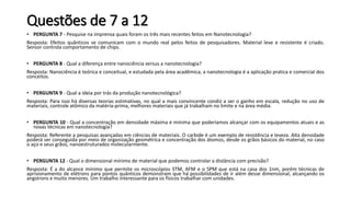 Questões de 7 a 12
• PERGUNTA 7 - Pesquise na imprensa quais foram os três mais recentes feitos em Nanotecnologia?
Resposta: Efeitos quânticos se comunicam com o mundo real pelos feitos de pesquisadores. Material leve e resistente é criado.
Sensor controla comportamento de chips.
• PERGUNTA 8 - Qual a diferença entre nanociência versus a nanotecnologia?
Resposta: Nanociência é teórica e conceitual, e estudada pela área acadêmica, a nanotecnologia é a aplicação pratica e comercial dos
conceitos.
• PERGUNTA 9 - Qual a ideia por trás da produção nanotecnológica?
Resposta: Para isso há diversas teorias estimativas, no qual a mais convincente condiz a ser o ganho em escala, redução no uso de
materiais, controle atômico da matéria-prima, melhores materiais que já trabalham no limite e na área média.
• PERGUNTA 10 - Qual a concentração em densidade máxima e mínima que poderíamos alcançar com os equipamentos atuais e as
novas técnicas em nanotecnologia?
Resposta: Referente a pesquisas avançadas em ciências de materiais. O carbide é um exemplo de resistência e leveza. Alta densidade
poderá ser conseguida por meio de organização geométrica e concentração dos átomos, desde os grãos básicos do material, no caso
o aço e seus grãos, nanoestruturados molecularmente.
• PERGUNTA 12 - Qual o dimensional mínimo de material que podemos controlar a distância com precisão?
Resposta: É a do alcance mínimo que permite os microscópios STM, AFM e o SPM que está na casa dos 1nm, porém técnicas de
aprisionamento de elétrons para pontos quânticos demonstram que há possibilidades de ir além desse dimensional, alcançando os
angstrons e muito menores. Um trabalho interessante para os físicos trabalhar com unidades.
 