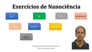 Exercícios de Nanociência
Desenvolvidos pelo PROF. cientista Edilson Gomes de Lima
C2013 – Todos os direitos reservados
OPEN
THINK INNOVATE QUESTION
SCIENCE
DO ASK NANOSCIENCE
 