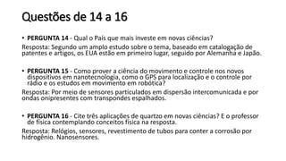 Questões de 14 a 16
• PERGUNTA 14 - Qual o País que mais investe em novas ciências?
Resposta: Segundo um amplo estudo sobre o tema, baseado em catalogação de
patentes e artigos, os EUA estão em primeiro lugar, seguido por Alemanha e Japão.
• PERGUNTA 15 - Como prover a ciência do movimento e controle nos novos
dispositivos em nanotecnologia, como o GPS para localização e o controle por
rádio e os estudos em movimento em robótica?
Resposta: Por meio de sensores particulados em dispersão intercomunicada e por
ondas onipresentes com transpondes espalhados.
• PERGUNTA 16 - Cite três aplicações de quartzo em novas ciências? E o professor
de física contemplando conceitos física na resposta.
Resposta: Relógios, sensores, revestimento de tubos para conter a corrosão por
hidrogênio. Nanosensores.
 