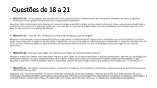 Questões de 18 a 21
• PERGUNTA 18 - Uma pergunta apenas teórica! Em sua opinião todo o conhecimento de uma grande biblioteca se aplica a algumas
moléculas? Como gravar milhares de livros na ponta de um alfinete?
Resposta: Pelo entendimento das teorias em nanotecnologia a questão confere, porque pelas teorias em breve será possível gravar todo o
conhecimento humano em algumas moléculas. Um exemplo é o caso de se gravar todos os livros da biblioteca norte Americana em uma
área do tamanho de uma cabeça de alfinete.
• PERGUNTA 19 - A cor de uma molécula é a mesma da substância a que dá origem?
Resposta: Nem sempre, este caso envolve fotônica, e por vezes o material que dá origem possui cavidades que aprisiona/desvia os fótons,
deste modo alterando o espectro de luz visível, impedindo com que a cor original seja visualizada, convertendo o espectro natural de luz em
uma nova cor. Podemos observar este fenômeno de aprisionamento de fótons nos vitrais de Igrejas católicas antigas ou nas asas de
borboletas.
• PERGUNTA 20 - Com que velocidade um elétron ou um fóton se locomove pela molécula?
Resposta: Neste caso temos uma velocidade angular, e para saber isso é preciso conhecer o tipo de átomo antes, além de sua localização na
camada de valência, no caso, podemos tomar uma medida média para o caso, tomando como modelo o átomo de hidrogênio, o que
equivale a usarmos o modelo de Bohr. Assim a velocidade provém de uma função do raio que pode ser formulada por: v = e/(4πɛ0mr)1/2.
• PERGUNTA 21 - Já existem teorias que dizem ser possível armazenar informações em moléculas e depois acessá-las diretamente de suas
estruturas? Sim ou não?
Resposta: Sim, realmente confere. Há várias moléculas em estudo, além de processos, e teorias que confirmam esta questão. Há várias
moléculas, entendidas também como partículas ao qual por meio de sua área superficial será possível armazenar e processar informações. A
teoria de Moore inclusive prevê que em 2025 este será o único caminho para continuar a redução em escala dos processadores.
 