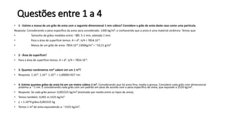 Questões entre 1 a 4
• 1 - Estime a massa de um grão de areia com o seguinte dimensional 1 mm cúbico? Considere o grão de areia deste caso como uma partícula.
Resposta: Considerando o peso específico da areia seca considerado: 1300 kg/m³, e conhecendo que a areia é uma material cerâmico. Temos que:
• Tamanho de grãos medidos entre: ~Ø0. 5-1 mm, adotado 1 mm.
• Para a área de superfície temos: A = d². π/4 = 7854.10-9.
• Massa de um grão de areia: 7854.10-9.1300kg/m³ = ~10,21 g/m³
• 2 - Área de superfície?
• Para a área de superfície temos: A = d². π/4 = 7854.10-9.
• 3. Quantos nanômetros nm³ cabem em um 1 m³?
• Resposta: 1.10-9. 1.10-9. 1.10-9. = 1,0000E+027 nm.
• 4. Estime quantos grãos de areia há em um metro cúbico 1 m³. Considerando que há areia fina, media e grossa. Considere cada grão com dimensional
próximo a: ~1 nm. E considerando cada grão com um padrão em peso de acordo com o peso específico de areia, que equivale a 1524 kg/m³.
• Resposta: Se cada grão possui: 0,001525 kg/m³ (estimado por media entre os tipos de areia).
• Temos também: 0,001 m.1525 kg/m³
• 𝛾 = 1.10^9 grãos.0,001525 kg
• Temos 1 m³ de areia equivalendo a: ~1525 kg/m³.
 