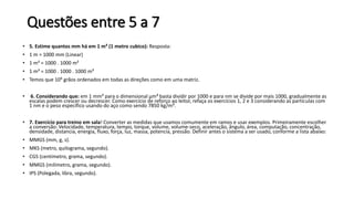 Questões entre 5 a 7
• 5. Estime quantos mm há em 1 m³ (1 metro cubico): Resposta:
• 1 m = 1000 mm (Linear)
• 1 m² = 1000 . 1000 m²
• 1 m³ = 1000 . 1000 . 1000 m³
• Temos que 109 grãos ordenados em todas as direções como em uma matriz.
• 6. Considerando que: em 1 mm³ para o dimensional µm³ basta dividir por 1000 e para nm se divide por mais 1000, gradualmente as
escalas podem crescer ou decrescer. Como exercício de reforço ao leitor, refaça os exercícios 1, 2 e 3 considerando as partículas com
1 nm e o peso específico usando do aço como sendo 7850 kg/m³.
• 7. Exercício para treino em sala! Converter as medidas que usamos comumente em ramos e usar exemplos. Primeiramente escolher
a conversão: Velocidade, temperatura, tempo, torque, volume, volume-seco, aceleração, ângulo, área, computação, concentração,
densidade, distancia, energia, fluxo, força, luz, massa, potencia, pressão. Definir antes o sistema a ser usado, conforme a lista abaixo:
• MMGS (mm, g, s).
• MKS (metro, quilograma, segundo).
• CGS (centímetro, grama, segundo).
• MMGS (milímetro, grama, segundo).
• IPS (Polegada, libra, segundo).
 